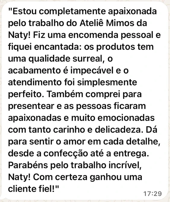 Mensagem de WhatsApp da cliente Adriane: Estou completamente apaixonada pelo trabalho do Ateliê Mimos da Naty! Fiz uma encomenda pessoal e fiquei encantada: os produtos têm uma qualidade surreal, o acabamento é impecável e o atendimento foi simplesmente perfeito. Também comprei para presentear e as pessoas ficaram apaixonadas e muito emocionadas com tanto carinho e delicadeza. Dá para sentir o amor em cada detalhe, desde a confecção até a entrega. Parabéns pelo trabalho incrível, Naty! Com certeza ganhou uma cliente fiel!