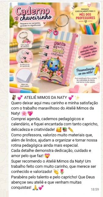 Mensagem de WhatsApp da cliente Angelita: Quero deixar aqui meu carinho e minha satisfação com o trabalho maravilhoso do Ateliê Mimos da Naty! Comprei agenda, cadernos pedagógicos e calendário, e fiquei encantada com tanto capricho, delicadeza e criatividade! Como professora, valorizo muito materiais que, além de lindos, ajudam a organizar e tornar nossa rotina pedagógica ainda mais especial. Cada detalhe demonstra dedicação, cuidado e amor pelo que faz! Super recomendo o Ateliê Mimos da Naty! Um trabalho feito com muito carinho, que merece ser conhecido e valorizado! Parabéns pelo talento e pelo capricho! Que Deus abençoe seu ateliê e que venham muitas conquistas!